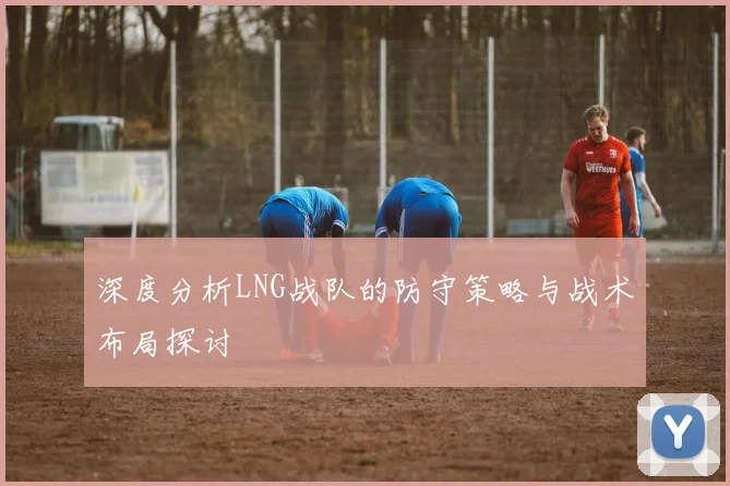 深度分析LNG战队的防守策略与战术布局探讨