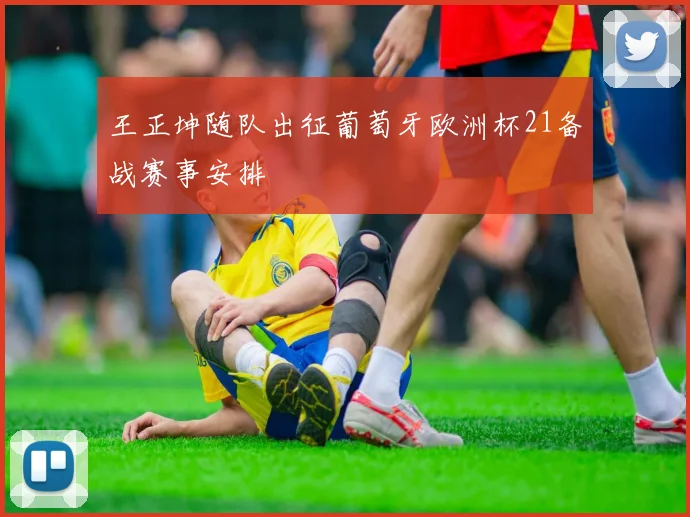王正坤随队出征葡萄牙欧洲杯21备战赛事安排