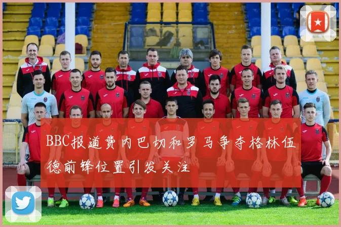 BBC报道费内巴切和罗马争夺格林伍德前锋位置引发关注