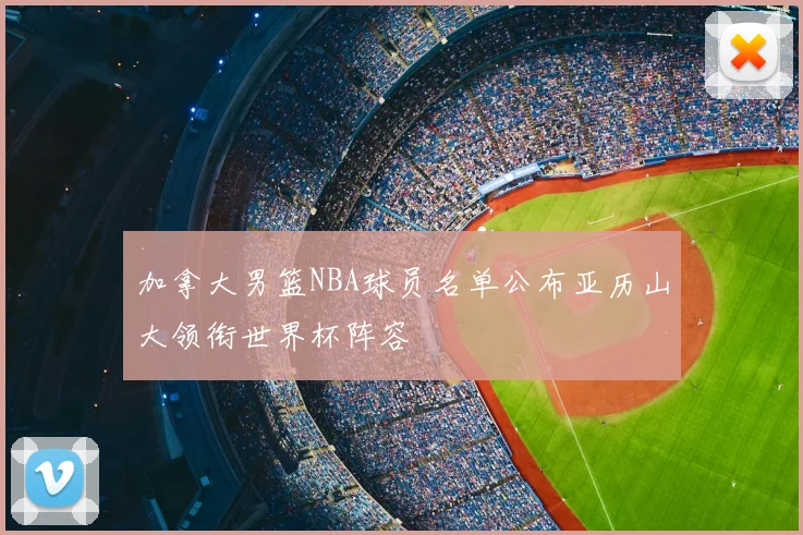 加拿大男篮NBA球员名单公布亚历山大领衔世界杯阵容
