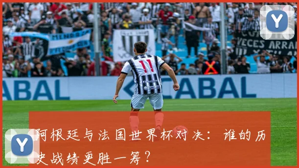 阿根廷与法国世界杯对决:谁的历史战绩更胜一筹?