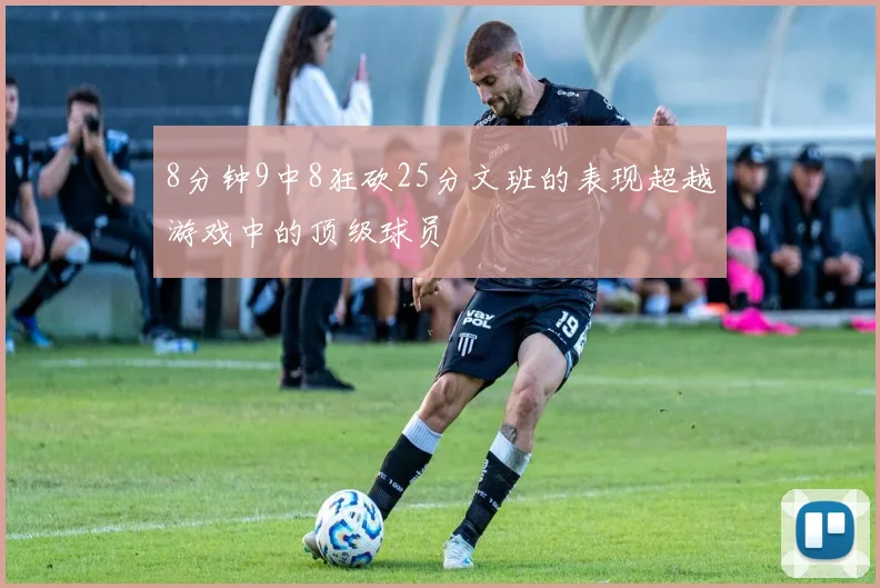 8分钟9中8狂砍25分文班的表现超越游戏中的顶级球员