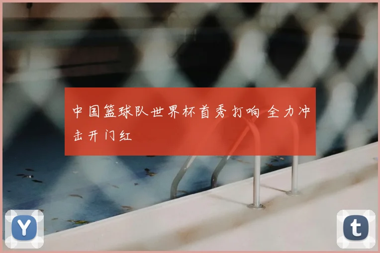 中国篮球队世界杯首秀打响 全力冲击开门红