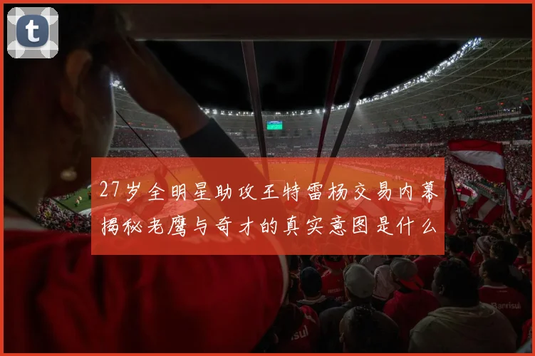 27岁全明星助攻王特雷杨交易内幕揭秘老鹰与奇才的真实意图是什么