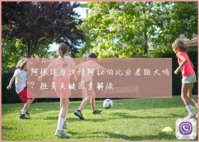 阿根廷与沙特阿拉伯比分差距大吗?胜负关键因素解读