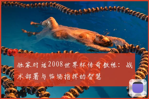 独家对话2008世界杯传奇教练:战术部署与临场指挥的智慧