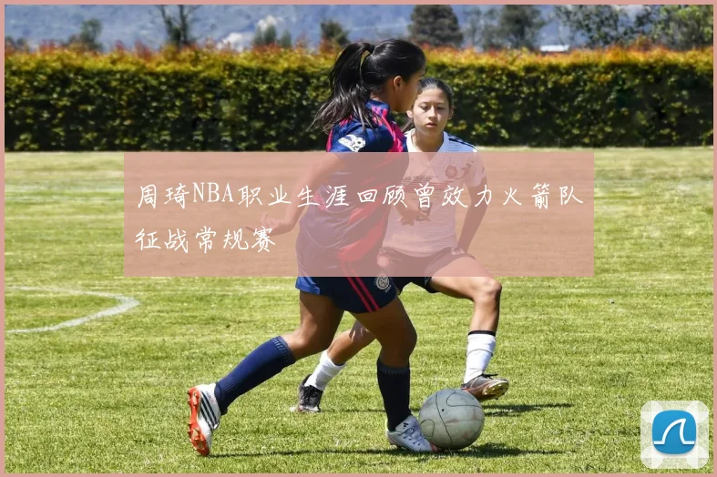 周琦NBA职业生涯回顾曾效力火箭队征战常规赛