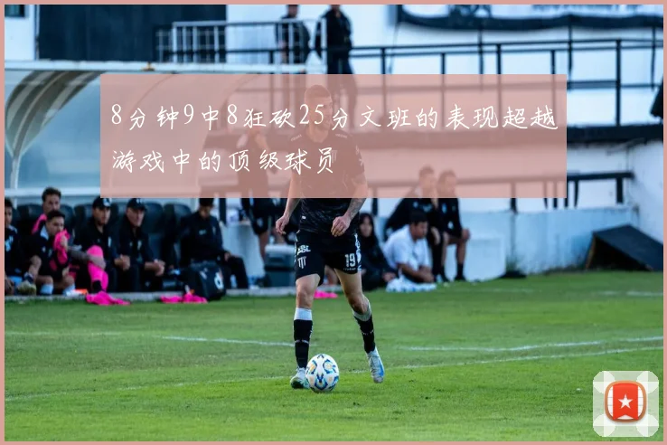 8分钟9中8狂砍25分文班的表现超越游戏中的顶级球员