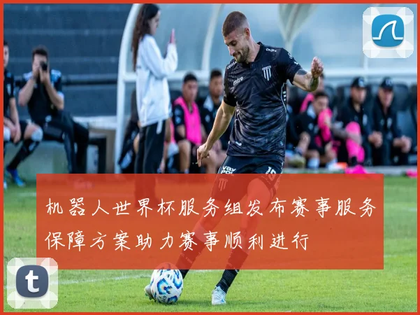 机器人世界杯服务组发布赛事服务保障方案助力赛事顺利进行