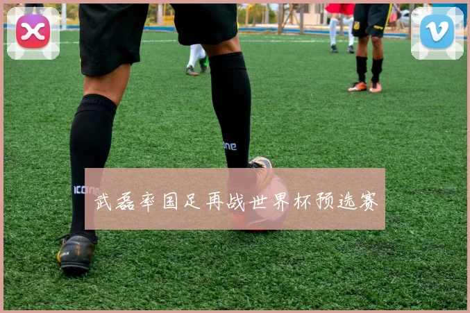 武磊率国足再战世界杯预选赛