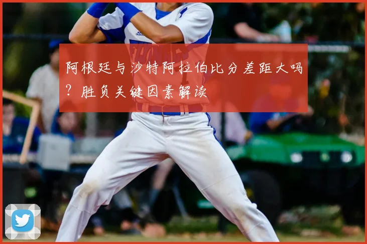 阿根廷与沙特阿拉伯比分差距大吗？胜负关键因素解读