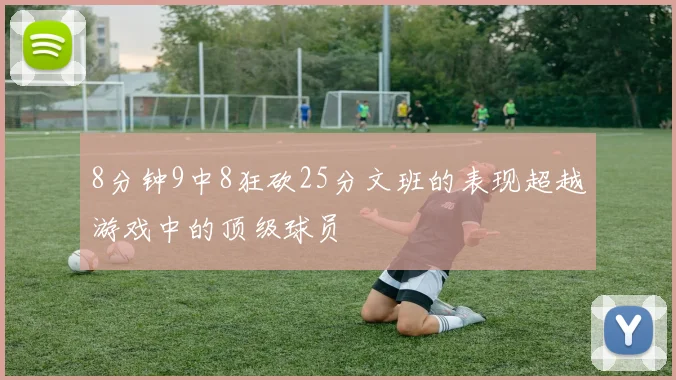 8分钟9中8狂砍25分文班的表现超越游戏中的顶级球员
