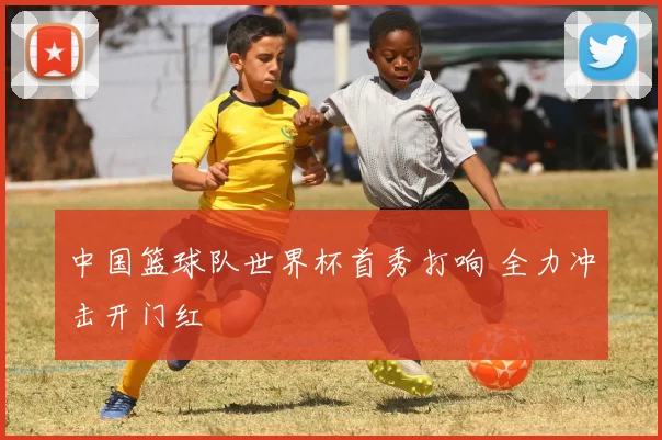 中国篮球队世界杯首秀打响 全力冲击开门红