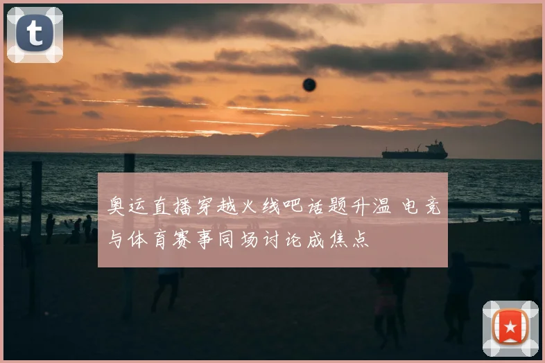 奥运直播穿越火线吧话题升温 电竞与体育赛事同场讨论成焦点