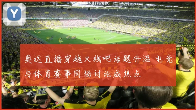 奥运直播穿越火线吧话题升温 电竞与体育赛事同场讨论成焦点