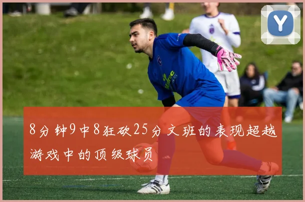 8分钟9中8狂砍25分文班的表现超越游戏中的顶级球员