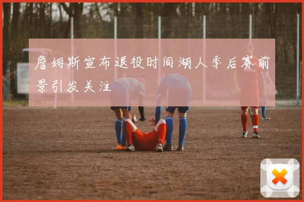 詹姆斯宣布退役时间湖人季后赛前景引发关注