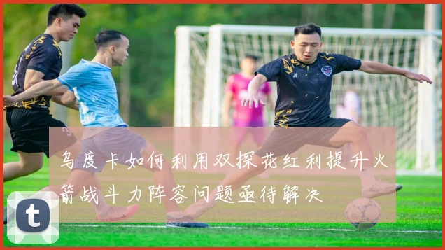 乌度卡如何利用双探花红利提升火箭战斗力阵容问题亟待解决