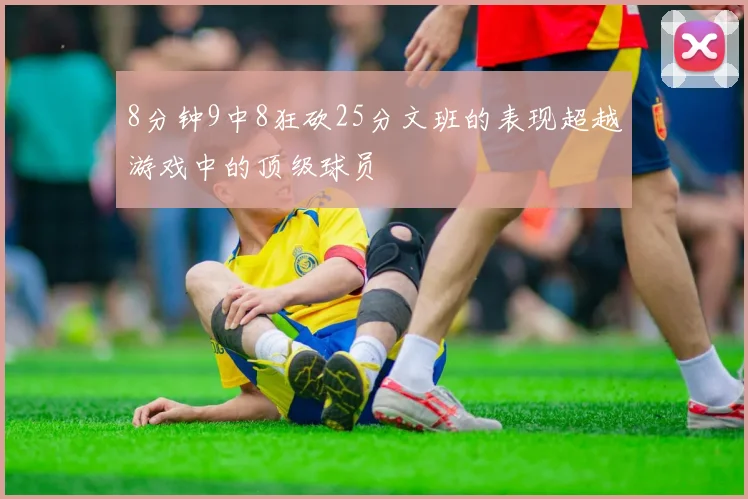 8分钟9中8狂砍25分文班的表现超越游戏中的顶级球员
