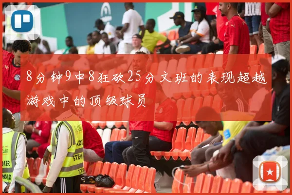 8分钟9中8狂砍25分文班的表现超越游戏中的顶级球员