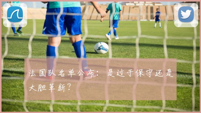 法国队名单公布:是过于保守还是大胆革新?