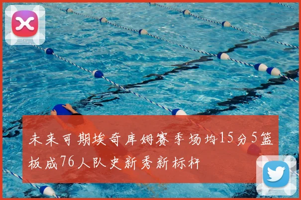 未来可期埃奇库姆赛季场均15分5篮板成76人队史新秀新标杆