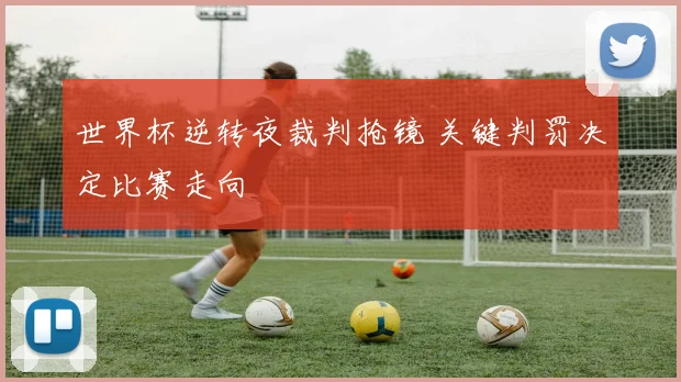 世界杯逆转夜裁判抢镜 关键判罚决定比赛走向