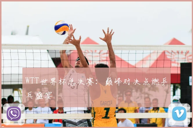 WTT世界杯总决赛:巅峰对决点燃乒乓盛宴