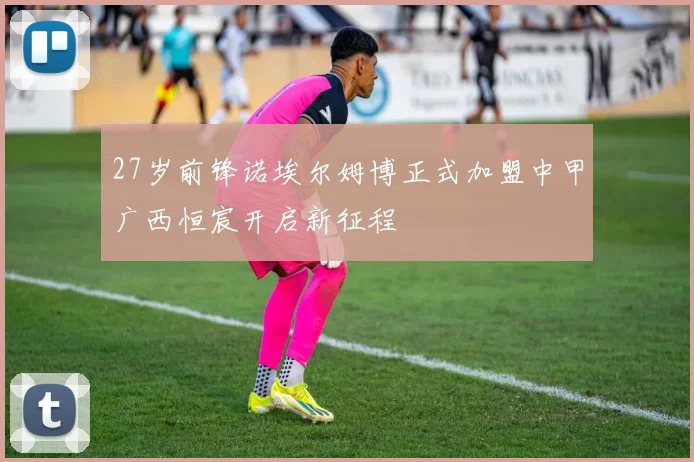 27岁前锋诺埃尔姆博正式加盟中甲广西恒宸开启新征程