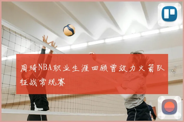 周琦NBA职业生涯回顾曾效力火箭队征战常规赛