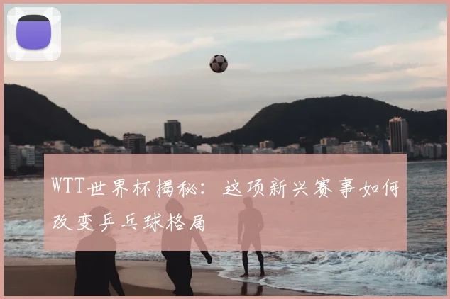 WTT世界杯揭秘：这项新兴赛事如何改变乒乓球格局