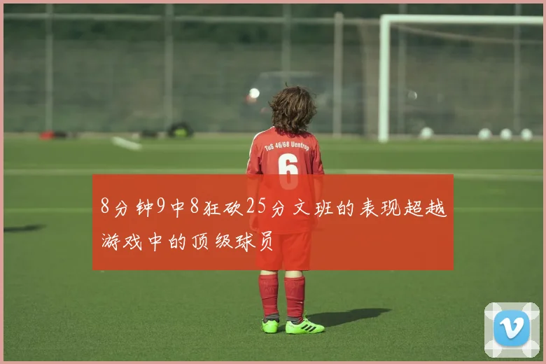 8分钟9中8狂砍25分文班的表现超越游戏中的顶级球员
