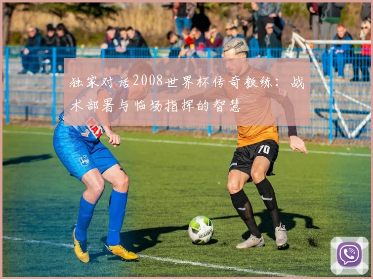 独家对话2008世界杯传奇教练:战术部署与临场指挥的智慧