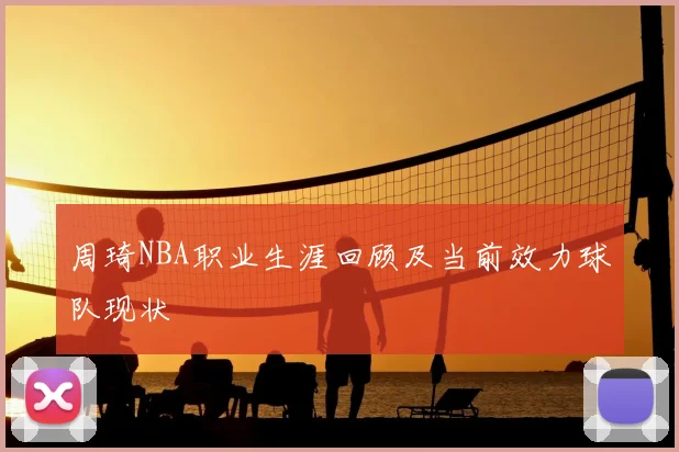 周琦NBA职业生涯回顾及当前效力球队现状