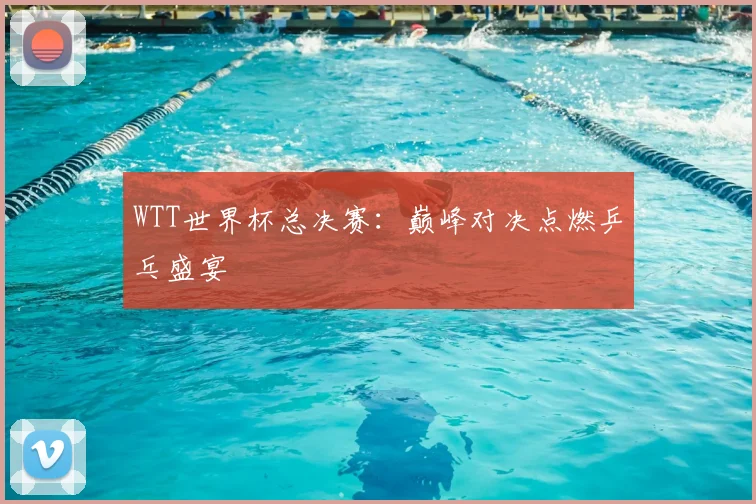WTT世界杯总决赛：巅峰对决点燃乒乓盛宴