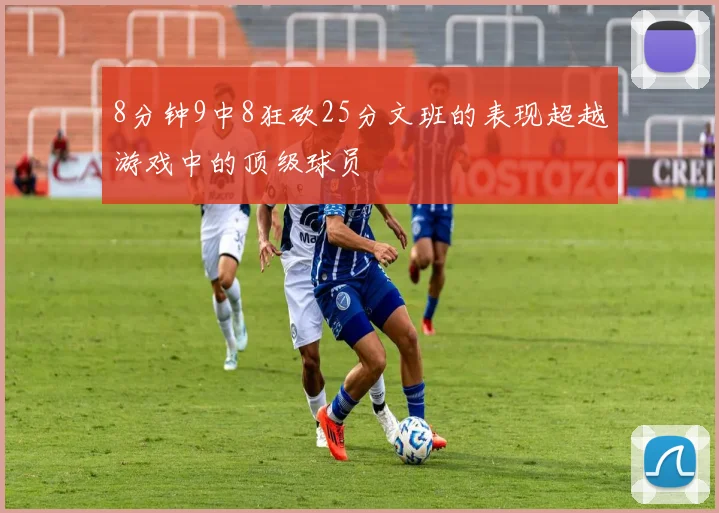 8分钟9中8狂砍25分文班的表现超越游戏中的顶级球员